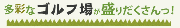 多彩なゴルフ場が盛りだくさんっ！